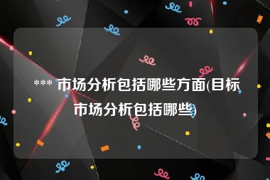  *** 市场分析包括哪些方面(目标市场分析包括哪些)