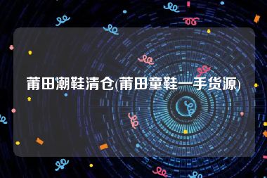 莆田潮鞋清仓(莆田童鞋一手货源)