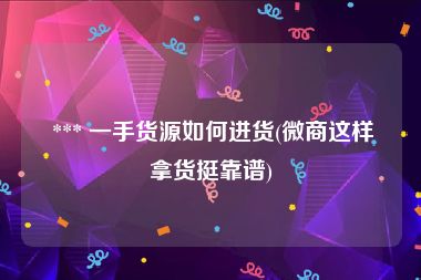  *** 一手货源如何进货(微商这样拿货挺靠谱)
