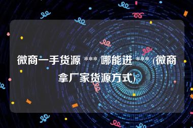 微商一手货源 *** 哪能进 *** (微商拿厂家货源方式)