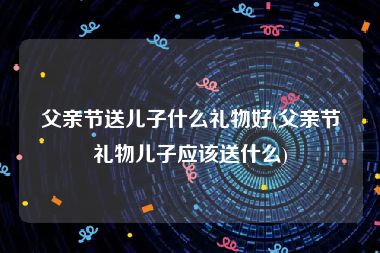 父亲节送儿子什么礼物好(父亲节礼物儿子应该送什么)