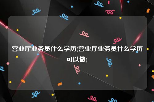 营业厅业务员什么学历(营业厅业务员什么学历可以做)