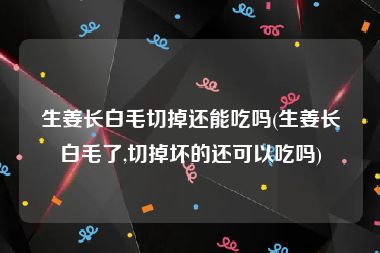 生姜长白毛切掉还能吃吗(生姜长白毛了,切掉坏的还可以吃吗)