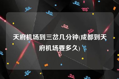天府机场到三岔几分钟(成都到天府机场要多久)
