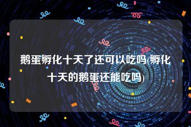 鹅蛋孵化十天了还可以吃吗(孵化十天的鹅蛋还能吃吗)