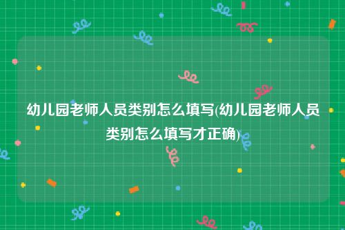 幼儿园老师人员类别怎么填写(幼儿园老师人员类别怎么填写才正确)