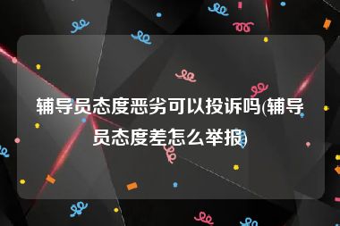 辅导员态度恶劣可以投诉吗(辅导员态度差怎么举报)