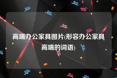 高端办公家具图片(形容办公家具高端的词语)