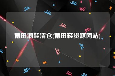 莆田潮鞋清仓(莆田鞋货源网站)
