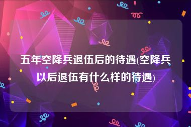 五年空降兵退伍后的待遇(空降兵以后退伍有什么样的待遇)