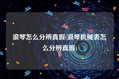 浪琴怎么分辨真假(浪琴机械表怎么分辨真假)