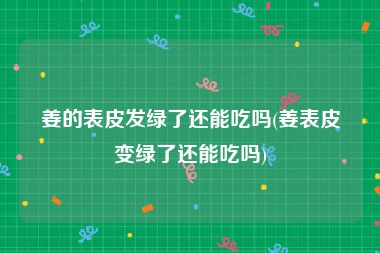 姜的表皮发绿了还能吃吗(姜表皮变绿了还能吃吗)