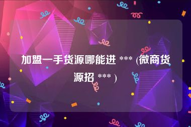 加盟一手货源哪能进 *** (微商货源招 *** )