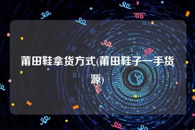 莆田鞋拿货方式(莆田鞋子一手货源)