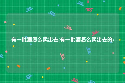有一批酒怎么卖出去(有一批酒怎么卖出去的)