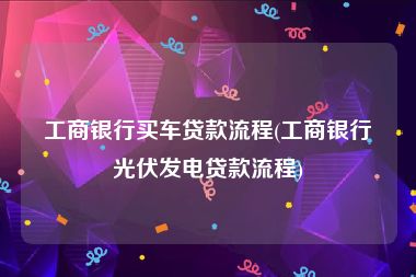 工商银行买车贷款流程(工商银行光伏发电贷款流程)
