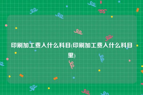 印刷加工费入什么科目(印刷加工费入什么科目里)