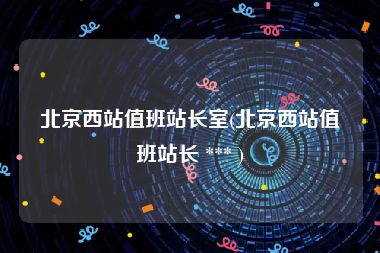 北京西站值班站长室(北京西站值班站长 *** )
