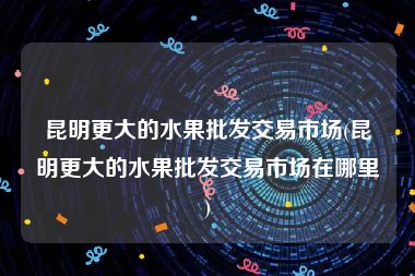 昆明更大的水果批发交易市场(昆明更大的水果批发交易市场在哪里)