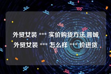 外贸女装 *** 实价购货方法,晋城外贸女装 *** 怎么样 *** 价进货