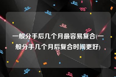 一般分手后几个月最容易复合(一般分手几个月后复合时间更好)