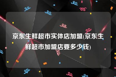 京东生鲜超市实体店加盟(京东生鲜超市加盟店要多少钱)