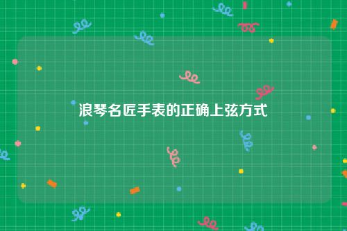 浪琴名匠手表的正确上弦方式