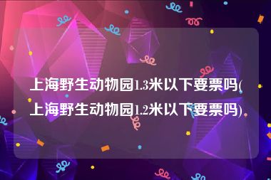 上海野生动物园1.3米以下要票吗(上海野生动物园1.2米以下要票吗)