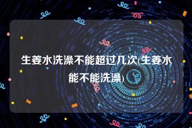 生姜水洗澡不能超过几次(生姜水能不能洗澡)