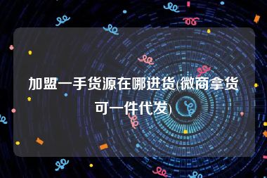 加盟一手货源在哪进货(微商拿货可一件代发)