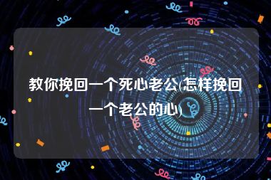 教你挽回一个死心老公(怎样挽回一个老公的心)