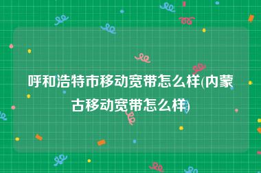 呼和浩特市移动宽带怎么样(内蒙古移动宽带怎么样)