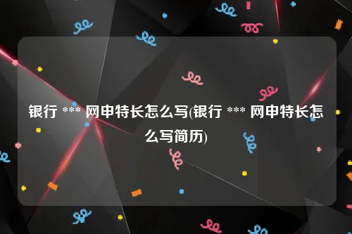 银行 *** 网申特长怎么写(银行 *** 网申特长怎么写简历)