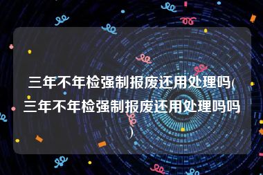 三年不年检强制报废还用处理吗(三年不年检强制报废还用处理吗吗)