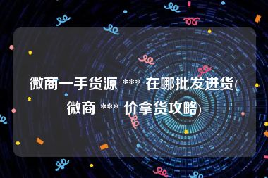 微商一手货源 *** 在哪批发进货(微商 *** 价拿货攻略)