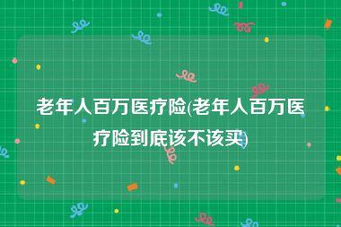 老年人百万医疗险(老年人百万医疗险到底该不该买)