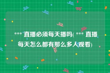  *** 直播必须每天播吗( *** 直播每天怎么都有那么多人观看)