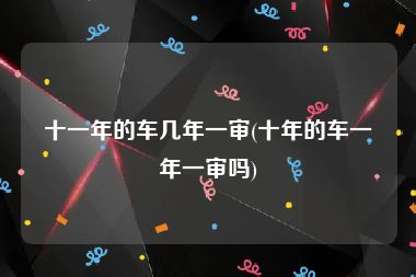 十一年的车几年一审(十年的车一年一审吗)