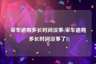 审车逾期多长时间没事(审车逾期多长时间没事了)