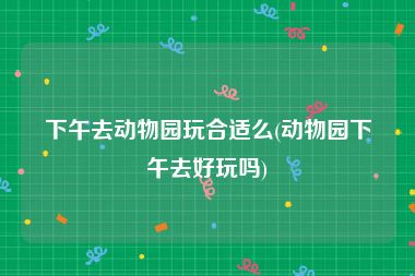 下午去动物园玩合适么(动物园下午去好玩吗)