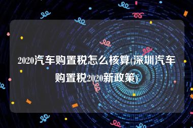 2020汽车购置税怎么核算(深圳汽车购置税2020新政策)