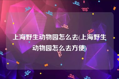 上海野生动物园怎么去(上海野生动物园怎么去方便)
