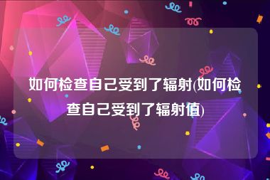 如何检查自己受到了辐射(如何检查自己受到了辐射值)