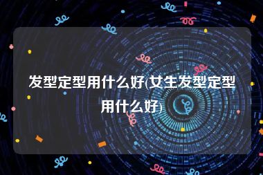 发型定型用什么好(女生发型定型用什么好)