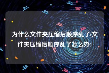 为什么文件夹压缩后顺序乱了(文件夹压缩后顺序乱了怎么办)