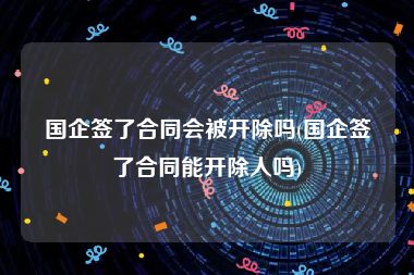 国企签了合同会被开除吗(国企签了合同能开除人吗)