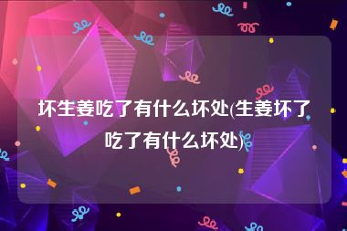 坏生姜吃了有什么坏处(生姜坏了吃了有什么坏处)