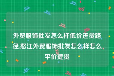 外贸服饰批发怎么样低价进货路径,怒江外贸服饰批发怎么样怎么平价提货