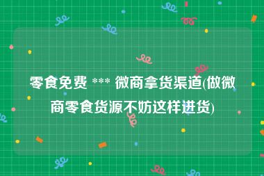 零食免费 *** 微商拿货渠道(做微商零食货源不妨这样进货)