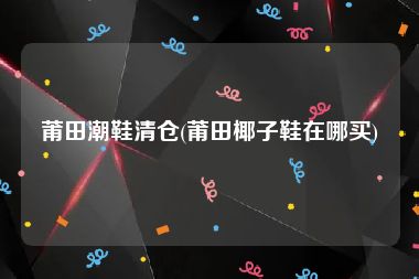 莆田潮鞋清仓(莆田椰子鞋在哪买)